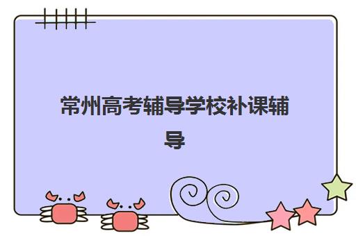 常州高考辅导学校补课辅导班有哪些机构可以报？2025年最新权威名单与科学选择全指南