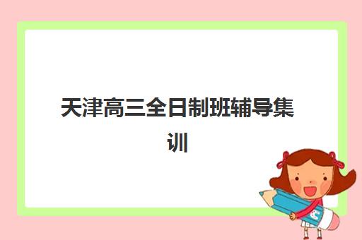 天津高三全日制班辅导集训营哪个比较好一点？2025年最新权威排名、择校技巧与成功案例全解析