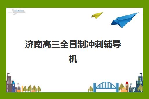 济南高三全日制冲刺辅导机构分布在哪？2025年十大机构校区分布与择区指南