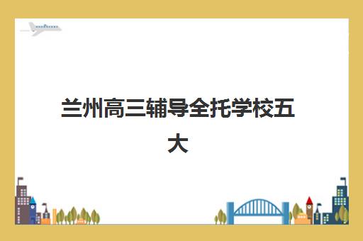兰州高三辅导全托学校五大公办机构运营分析如何？2023年最新排名、运营模式深度解析与择校指南