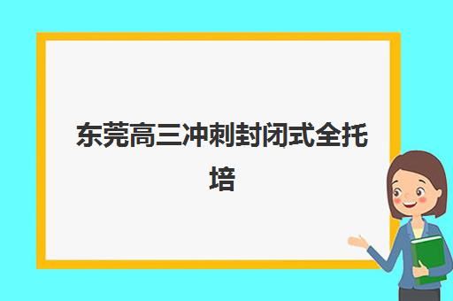 东莞高三冲刺封闭式全托培训班哪个比较好一点？2023年最新排名、择校技巧与备考全攻略