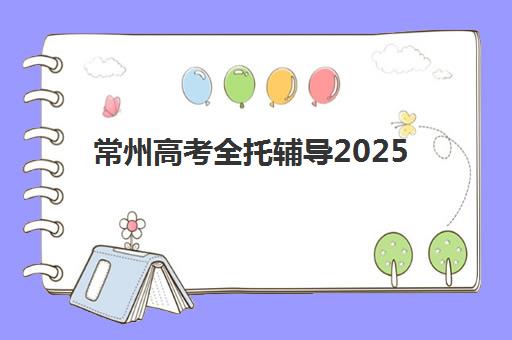 常州高考全托辅导2025辅导班哪个好？2025年最新权威排名、各机构特色解析与科学择校全指南