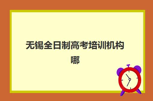 无锡全日制高考培训机构哪家实力强？2025年最新排名与择校全攻略