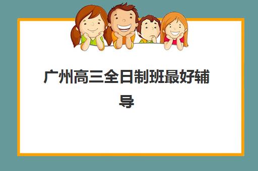 广州高三全日制班最好辅导学校排名如何查询？2023年最新榜单、择校技巧与成功案例解析