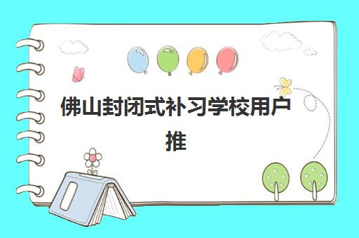 佛山封闭式补习学校用户推荐度TOP3如何选择？2023年最新TOP3榜单、用户推荐原因分析与择校技巧全指南