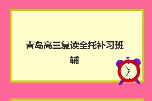 青岛高三复读全托补习班辅导班有哪些学校可以报？2025年精选机构排名、课程特色与科学择校全指南
