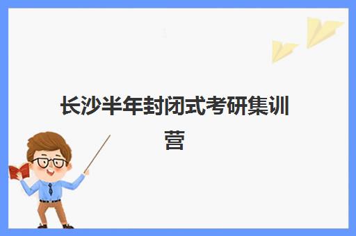 长沙半年封闭式考研集训营机构哪个比较好一点？2025年最新权威排名、择校标准与成功案例全解析