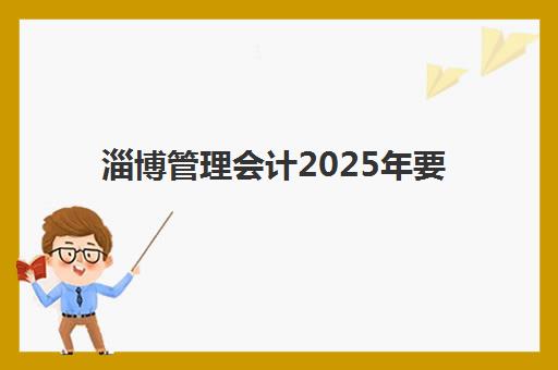 淄博管理会计2025年要求多少分？权威及格分数线、报考条件与备考全攻略详解