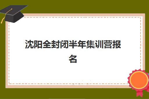 沈阳全封闭半年集训营报名时间及流程如何安排？2025年最新时间表与报名步骤详解