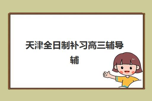 天津全日制补习高三辅导辅导机构最新排行榜如何查询？2025年十大机构实力对比与择校全指南