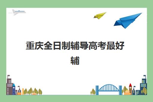 重庆全日制辅导高考最好辅导学校有哪些？2025年最新十大机构排名、择校指南与成功案例解析