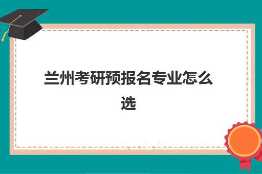 兰州考研预报名专业怎么选？2025年热门考点解析与择校指南