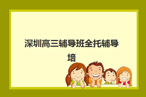 深圳高三辅导班全托辅导培训机构哪个好一点？2025年最新权威排名、择校指南与成功案例全解析