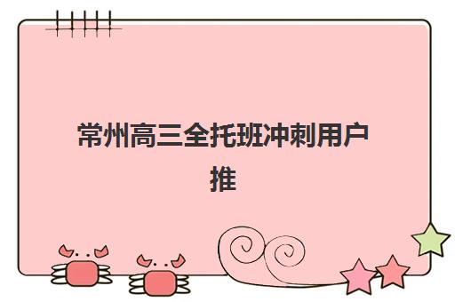 常州高三全托班冲刺用户推荐度TOP3如何查询？2025年权威榜单、择校技巧与真实用户反馈全解析