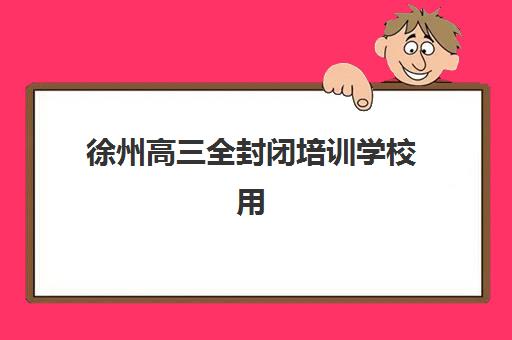 徐州高三全封闭培训学校用户满意度标杆机构如何选择？2025年最新排名、评估标准与择校指南全解析