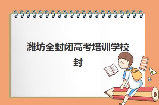 潍坊全封闭高考培训学校封闭式集训营地址电话如何查询？2025年最新校区位置、联系方式与择校全攻略