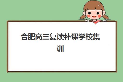 合肥高三复读补课学校集训营排名榜单公布？2025年权威TOP5机构详细对比、择校指南与避坑全攻略