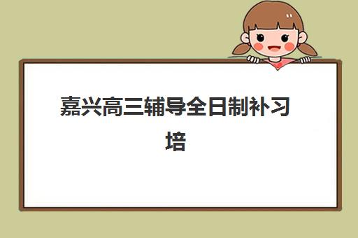 嘉兴高三辅导全日制补习培训基地有哪些地方？2025年最新十大机构排名解析与科学择校全指南