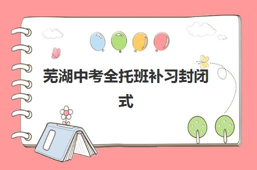 芜湖中考全托班补习封闭式集训营有哪些学校？2025年最新排名详情与择校全攻略