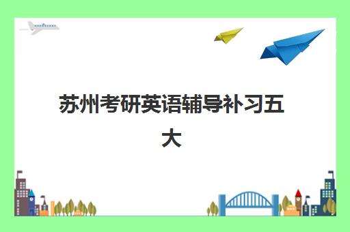 苏州考研英语辅导补习五大机构服务白皮书如何解读？2025年最新服务对比、择校指南与成功案例深度解析