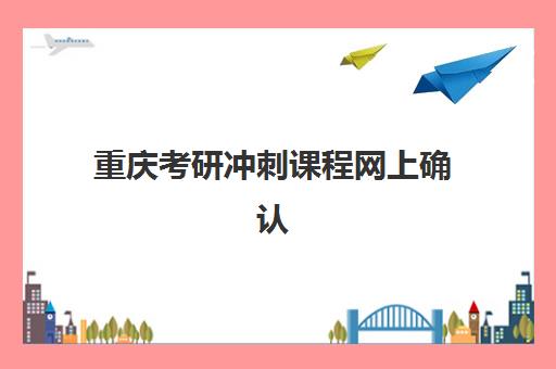 重庆考研冲刺课程网上确认时间2025如何安排？最新时间节点、材料准备与操作流程全攻略