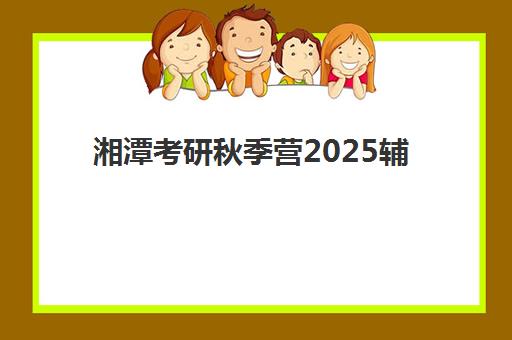 湘潭考研秋季营2025辅导班哪儿最好？最新排名榜单、各机构课程特色与选择全攻略