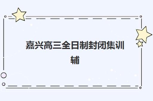 嘉兴高三全日制封闭集训辅导培训机构哪家好一点？2023年最新TOP5排名、择校指南与成功案例深度解析