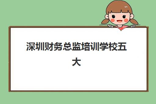 深圳财务总监培训学校五大机构服务能力如何评估？2025年权威排名、择校标准与成功案例全解析