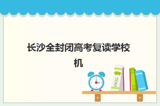 长沙全封闭高考复读学校机构发展指数TOP5如何查询？2025年最新权威榜单、各校特色与科学择校指南全解析
