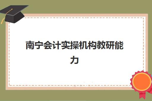 南宁会计实操机构教研能力TOP5如何选择？2025年最新排名、择校指南与成功案例深度解析