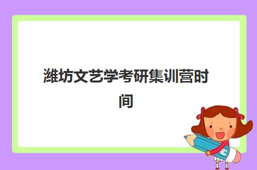 潍坊文艺学考研集训营时间2025年具体时间如何安排？最新课程表、备考指南与择校建议全解析