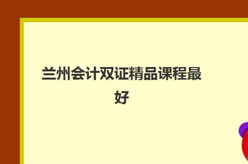 兰州会计双证精品课程最好辅导学校有哪些选择难题？2025年最新TOP10排名、择校标准详解与报名流程全指南