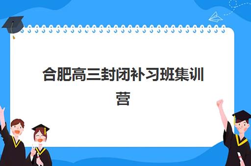 合肥高三封闭补习班集训营排名榜前十名如何参考？2025年最新榜单、择校指南与避坑攻略