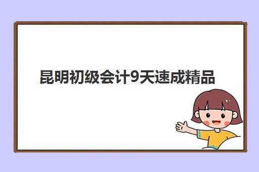昆明初级会计9天速成精品课程培训机构哪家强些？2025年最新排名、课程对比与择校指南