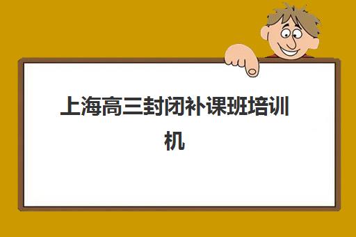 上海高三封闭补课班培训机构有哪些学校好？2025年最新权威排名、择校标准与成功案例全解析