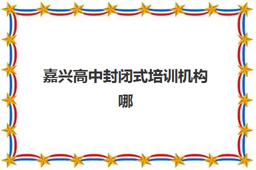 嘉兴高中封闭式培训机构哪家强一点？2025年最新实力排名、择校指南与成功案例解析