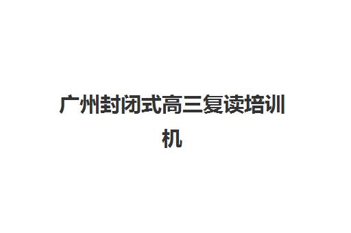 广州封闭式高三复读培训机构有哪些学校？2025年最新权威名单、择校指南与成功案例深度解析