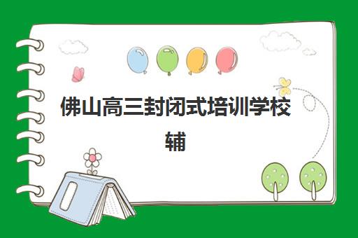 佛山高三封闭式培训学校辅导机构排行榜有哪些？2025年最新权威榜单、择校指南与成功案例深度解析
