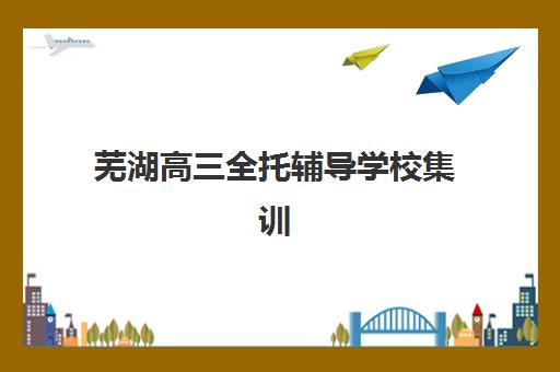 芜湖高三全托辅导学校集训班哪个好一点?2025年十大机构硬核解析与择校指南 芜湖高三全托辅导学校集训班哪个好一点?2025年十大机构硬核解析与择校指南