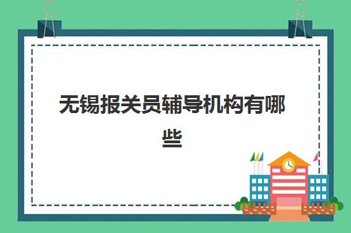无锡报关员辅导机构有哪些学校好？2023年最新排名对比、择校指南与就业前景分析
