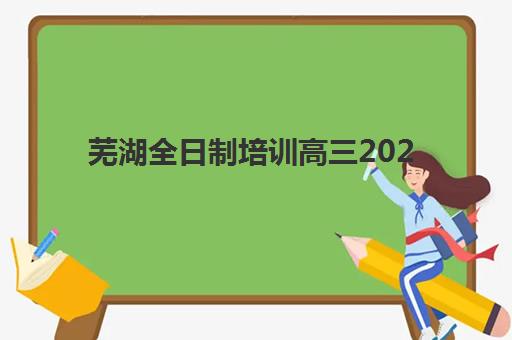 芜湖全日制培训高三2025培训机构前十名如何选择？最新权威榜单、择校标准与成功案例深度解析