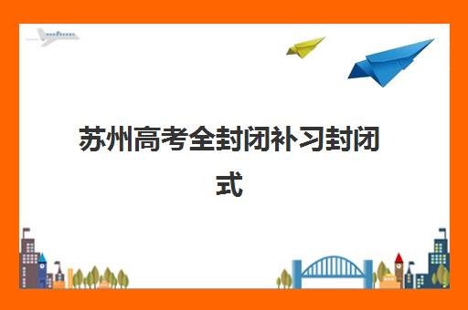 苏州高考全封闭补习封闭式集训营怎么样？2025年十大机构深度评测与科学择校全指南