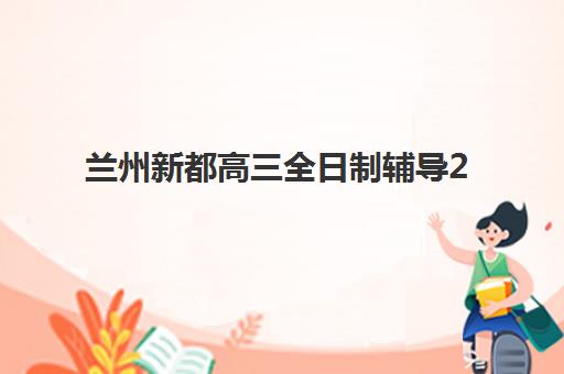 兰州新都高三全日制辅导2025培训哪个好？2025年最新机构推荐、择校标准与报名指南全解析