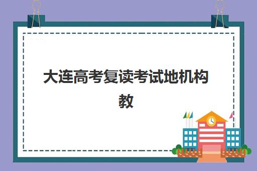 大连高考复读考试地机构教学创新力三强有哪些？2025年最新排名与择校指南全解析