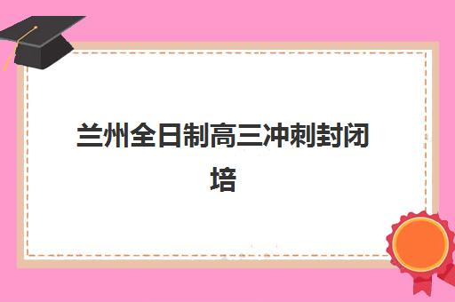 兰州全日制高三冲刺封闭培训机构哪家强一点？2025年五大顶尖机构实力解析与择校指南