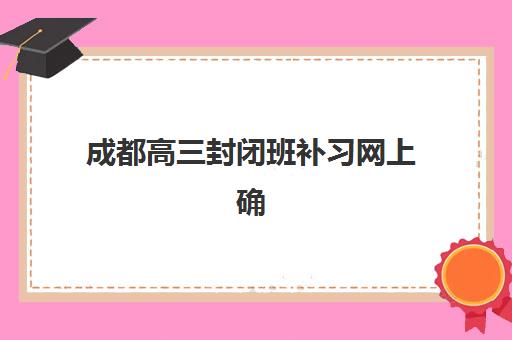 成都高三封闭班补习网上确认时间2025如何查询最准确？最新时间安排、确认流程与注意事项全解析