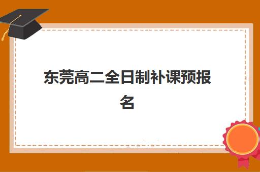 东莞高二全日制补课预报名费用多少钱？家长必看2023年最新费用明细、各机构价格对比及省钱报名全攻略
