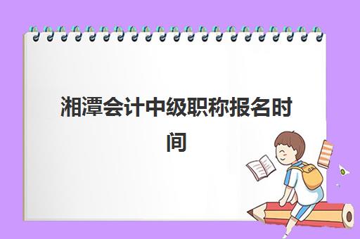 湘潭会计中级职称报名时间及流程安排2025年如何查询？最新官方时间表与报名操作全指南