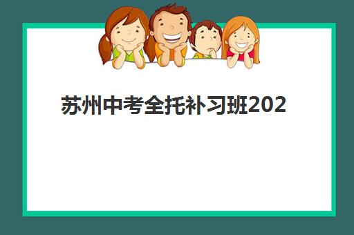 苏州中考全托补习班2025年培训机构前十名怎么选？最新排名对比、择校要点与家长避坑指南