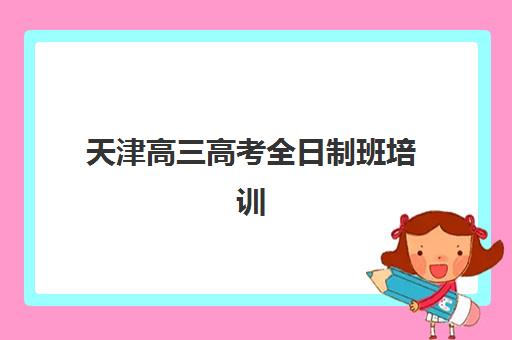 天津高三高考全日制班培训机构哪家好？2025年最新十大排名与科学择校全指南